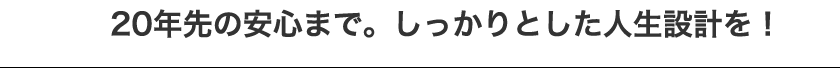 20年先の安心まで。しっかりとした人生設計を！