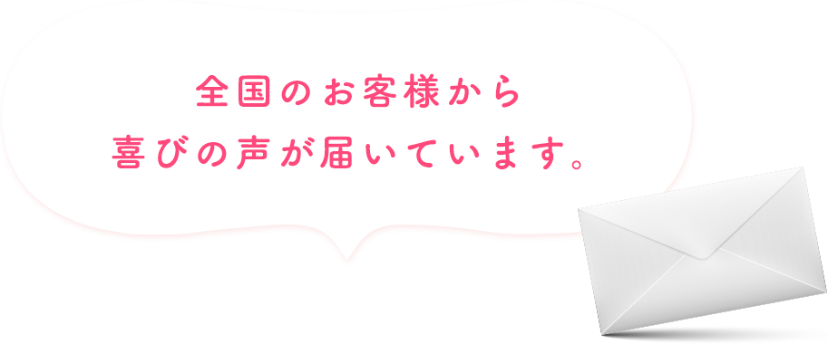 全国のお客様から喜びの声が届いています。