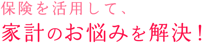 保険を活用して、家計のお悩みを解決！